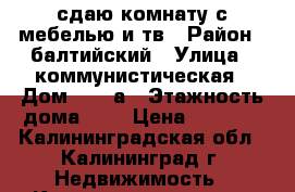 сдаю комнату с мебелью и тв › Район ­ балтийский › Улица ­ коммунистическая › Дом ­ 48 а › Этажность дома ­ 5 › Цена ­ 7 000 - Калининградская обл., Калининград г. Недвижимость » Квартиры аренда   . Калининградская обл.